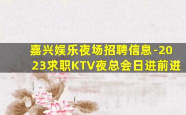 嘉兴娱乐夜场招聘信息-2023求职KTV夜总会日进前进